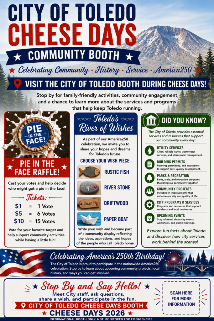 CITY OF TOLEDO CHEESE DAYS COMMUNITY BOOTH VISIT THE CITY OF TOLEDO BOOTH DURING CHEESE DAYS! Celebrating Community. History. Service. America250 Stop by for family-friendly activities, community engagement, and a chance to learn more about the services and programs that help keep Toledo running. PIE IN THE FACE RAFFLE! Cast your votes and help decide who might get a pie in the face! Tickets: $1 = 1 Vote $5 = 6 Votes $10 = 15 Votes Vote for your favorite target and help support community activities while having a little fun! Toledo’s River of Wishes As part of our America250 celebration, we invite you to share your hopes and dreams for Toledo's future. CHOOSE YOUR WISH PIECE: RUSTIC FISH, RIVER STONE, DRIFTWOOD, PAPER BOAT. Write your wish and become part of a community display reflecting the ideas, aspirations, and hopes of the people who call Toledo home. DID YOU KNOW? The City of Toledo provides essential services and resources that support our community every day! UTILITY SERVICES Clean, reliable water, wastewater services, and stormwater management. BUILDING PERMITS Planning, permitting, and inspections to support safe, quality development. PARKS & RECREATION Parks, trails, and recreation programs that bring our community together. COMMUNITY PROJECTS Investing in improvements that enhance our city and quality of life. CITY PROGRAMS & SERVICES Programs and resources that support residents and local businesses. UPCOMING EVENTS Stay informed about city events, workshops, and public meetings. Explore fun facts about Toledo and discover how city services work behind the scenes! Celebrating America's 250th Birthday! The City of Toledo is proud to participate in the nationwide America250 celebration. Stop by to learn about upcoming community projects, local history, and ways you can get involved. Stop By and Say Hello! Meet City staff, ask questions, share a wish, and participate in the fun. INFORMATIONAL BOOTH ONLY. NOT MONITORED FOR EMERGENCIES.