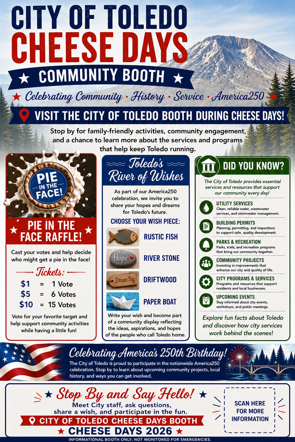 CITY OF TOLEDO CHEESE DAYS COMMUNITY BOOTH VISIT THE CITY OF TOLEDO BOOTH DURING CHEESE DAYS! Celebrating Community. History. Service. America250 Stop by for family-friendly activities, community engagement, and a chance to learn more about the services and programs that help keep Toledo running. PIE IN THE FACE RAFFLE! Cast your votes and help decide who might get a pie in the face! Tickets: $1 = 1 Vote $5 = 6 Votes $10 = 15 Votes Vote for your favorite target and help support community activities while having a little fun! Toledo’s River of Wishes As part of our America250 celebration, we invite you to share your hopes and dreams for Toledo's future. CHOOSE YOUR WISH PIECE: RUSTIC FISH, RIVER STONE, DRIFTWOOD, PAPER BOAT. Write your wish and become part of a community display reflecting the ideas, aspirations, and hopes of the people who call Toledo home. DID YOU KNOW? The City of Toledo provides essential services and resources that support our community every day! UTILITY SERVICES Clean, reliable water, wastewater services, and stormwater management. BUILDING PERMITS Planning, permitting, and inspections to support safe, quality development. PARKS & RECREATION Parks, trails, and recreation programs that bring our community together. COMMUNITY PROJECTS Investing in improvements that enhance our city and quality of life. CITY PROGRAMS & SERVICES Programs and resources that support residents and local businesses. UPCOMING EVENTS Stay informed about city events, workshops, and public meetings. Explore fun facts about Toledo and discover how city services work behind the scenes! Celebrating America's 250th Birthday! The City of Toledo is proud to participate in the nationwide America250 celebration. Stop by to learn about upcoming community projects, local history, and ways you can get involved. Stop By and Say Hello! Meet City staff, ask questions, share a wish, and participate in the fun. INFORMATIONAL BOOTH ONLY. NOT MONITORED FOR EMERGENCIES.